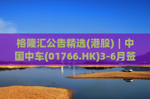 格隆汇公告精选(港股)︱中国中车(01766.HK)3-6月签订合计约436.2亿元合同  第1张