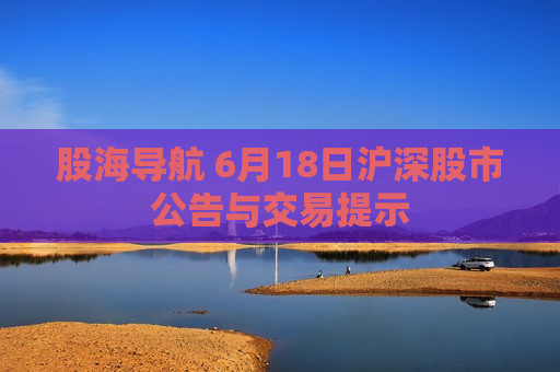 股海导航 6月18日沪深股市公告与交易提示