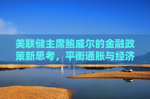 美联储主席鲍威尔的金融政策新思考，平衡通胀与经济增长的挑战，美联储主席鲍威尔，平衡通胀与经济增长的新思考，美联储主席鲍威尔，平衡通胀与经济增长的新思考