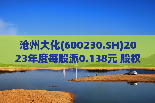 沧州大化(600230.SH)2023年度每股派0.138元 股权登记日为6月25日