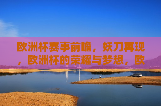 欧洲杯赛事前瞻，妖刀再现，欧洲杯的荣耀与梦想，欧洲杯赛事前瞻，荣耀与梦想的再度启航，欧洲杯赛事前瞻，荣耀与梦想的再度启航，妖刀再现赛场风采
